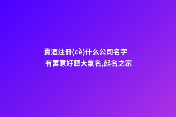 賣酒注冊(cè)什么公司名字 有寓意好聽大氣名,起名之家-第1張-公司起名-玄機(jī)派